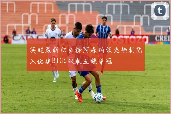 英超最新积分榜阿森纳领先热刺陷入低迷BIG6仅剩五强争冠