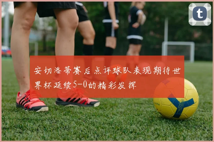 安切洛蒂赛后点评球队表现期待世界杯延续5-0的精彩发挥