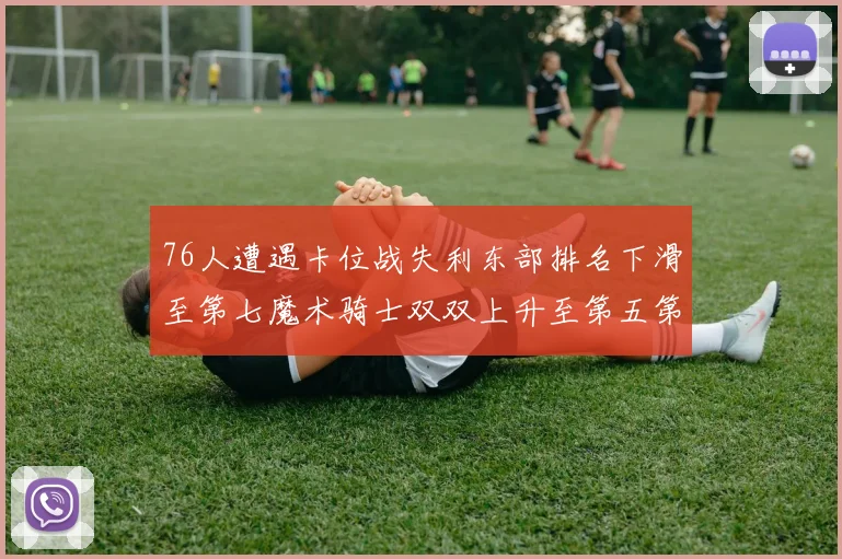 76人遭遇卡位战失利东部排名下滑至第七魔术骑士双双上升至第五第六位