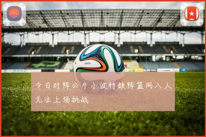 今日对阵公牛小波特缺阵篮网八人无法上场挑战