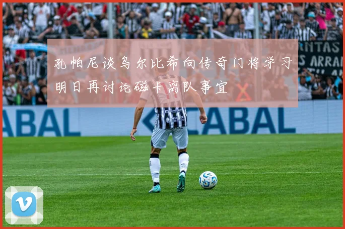 孔帕尼谈乌尔比希向传奇门将学习明日再讨论磁卡离队事宜