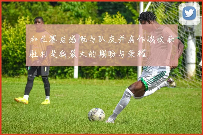加兰赛后感慨与队友并肩作战收获胜利是我最大的期盼与荣耀
