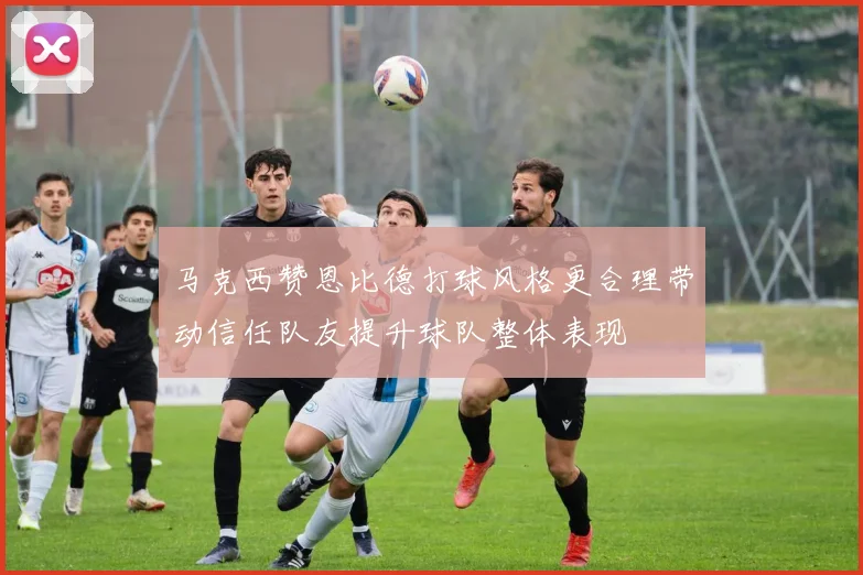 马克西赞恩比德打球风格更合理带动信任队友提升球队整体表现