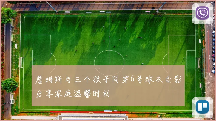 詹姆斯与三个孩子同穿6号球衣合影分享家庭温馨时刻