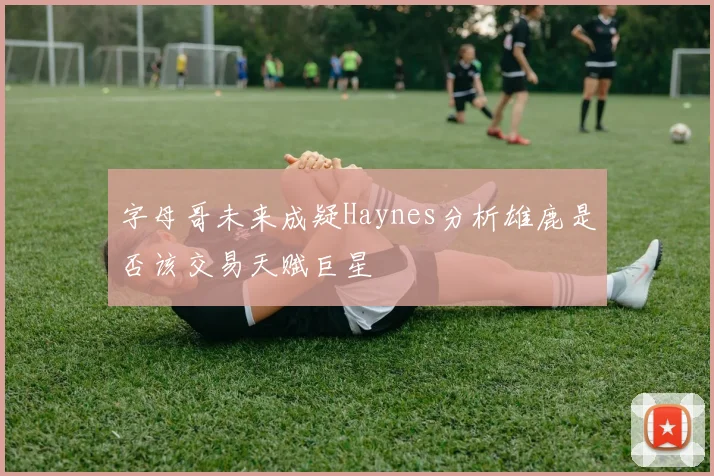 字母哥未来成疑Haynes分析雄鹿是否该交易天赋巨星