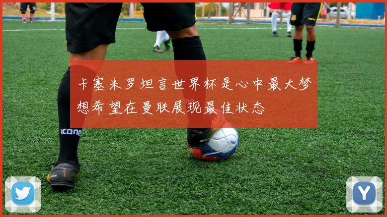 卡塞米罗坦言世界杯是心中最大梦想希望在曼联展现最佳状态