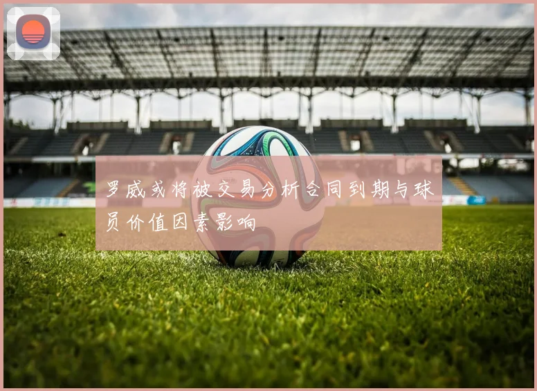 罗威或将被交易分析合同到期与球员价值因素影响
