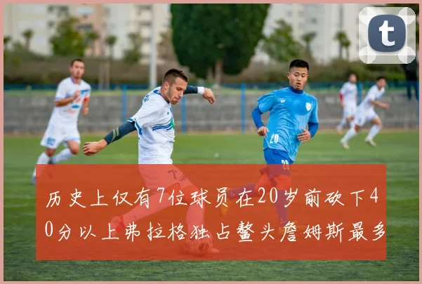 历史上仅有7位球员在20岁前砍下40分以上弗拉格独占鳌头詹姆斯最多