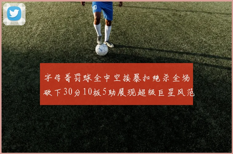 字母哥罚球全中空接暴扣绝杀全场砍下30分10板5助展现超级巨星风范