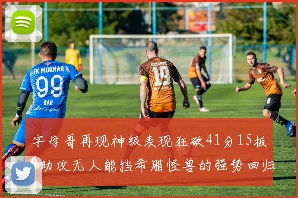 字母哥再现神级表现狂砍41分15板9助攻无人能挡希腊怪兽的强势回归