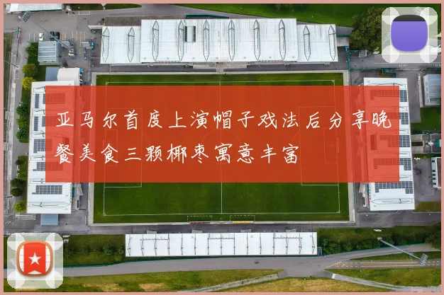 亚马尔首度上演帽子戏法后分享晚餐美食三颗椰枣寓意丰富