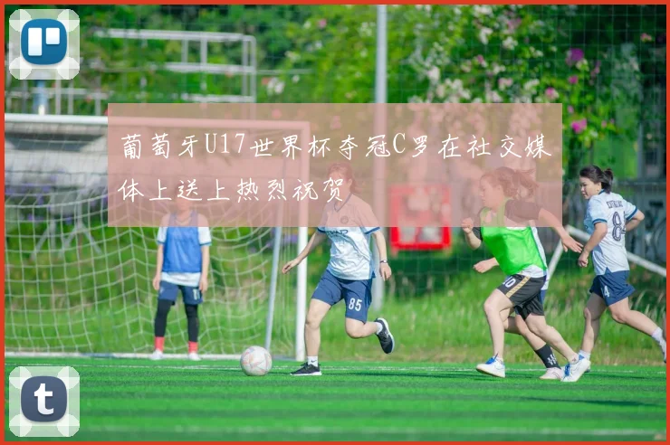 葡萄牙U17世界杯夺冠C罗在社交媒体上送上热烈祝贺