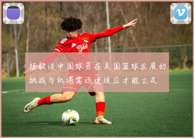 杨毅谈中国球员在美国篮球发展的挑战与机遇需迅速适应才能立足