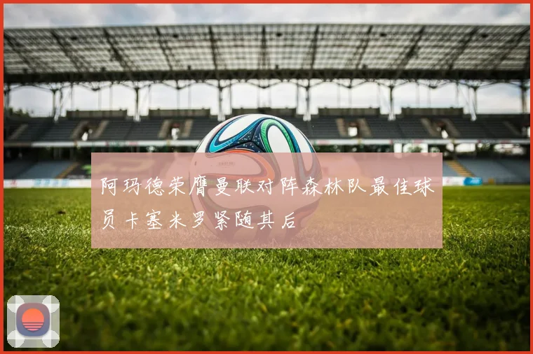 阿玛德荣膺曼联对阵森林队最佳球员卡塞米罗紧随其后