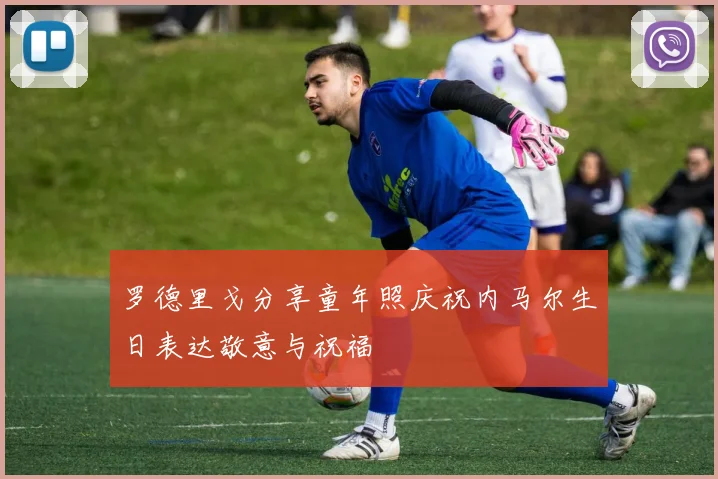 罗德里戈分享童年照庆祝内马尔生日表达敬意与祝福