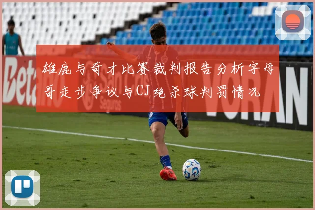 雄鹿与奇才比赛裁判报告分析字母哥走步争议与CJ绝杀球判罚情况