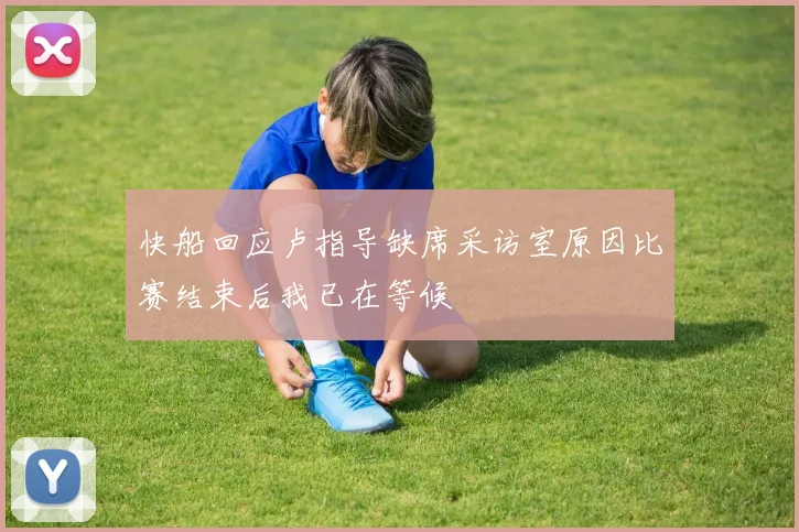 快船回应卢指导缺席采访室原因比赛结束后我已在等候