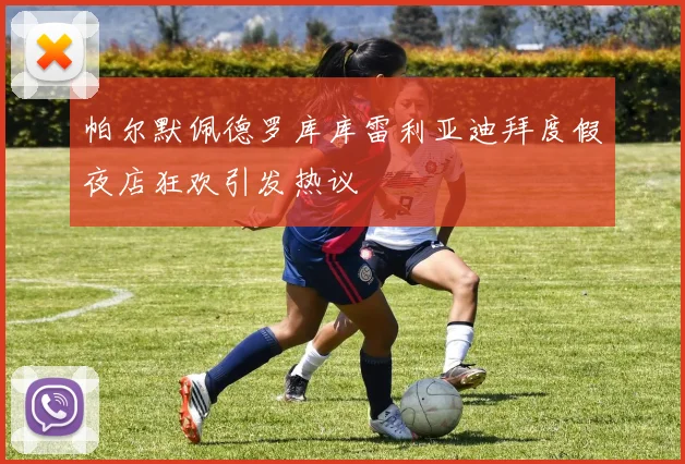 帕尔默佩德罗库库雷利亚迪拜度假夜店狂欢引发热议