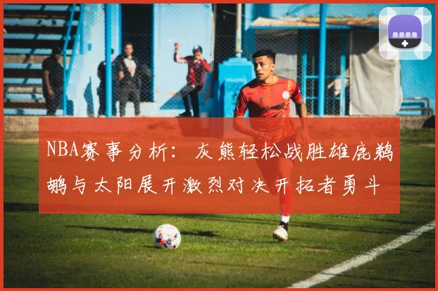 NBA赛事分析：灰熊轻松战胜雄鹿鹈鹕与太阳展开激烈对决开拓者勇斗快船不畏强敌