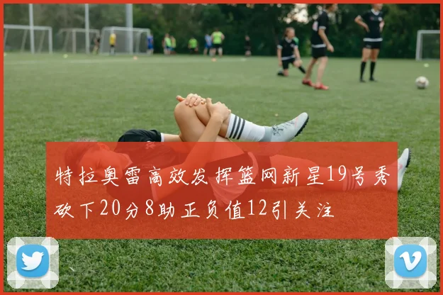 特拉奥雷高效发挥篮网新星19号秀砍下20分8助正负值12引关注