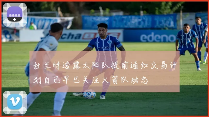 杜兰特透露太阳队提前通知交易计划自己早已关注火箭队动态