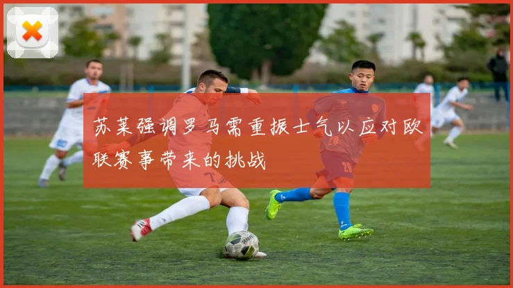 苏莱强调罗马需重振士气以应对欧联赛事带来的挑战