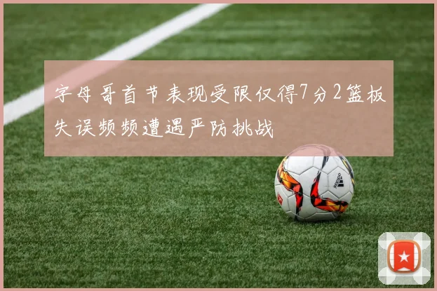字母哥首节表现受限仅得7分2篮板失误频频遭遇严防挑战