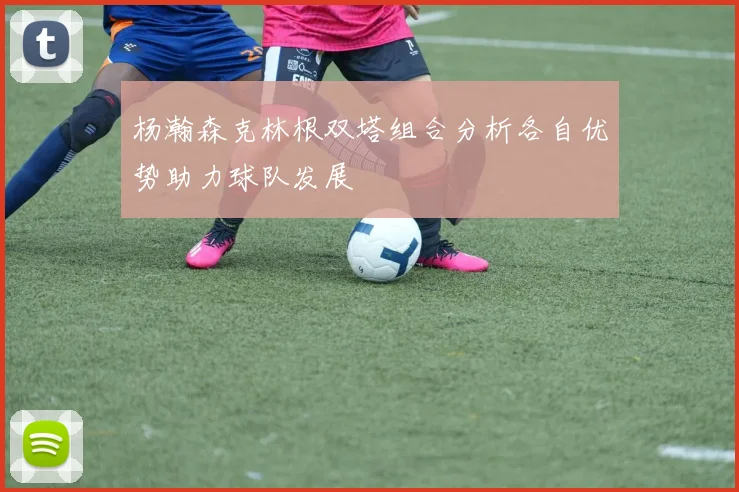 杨瀚森克林根双塔组合分析各自优势助力球队发展