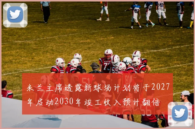 米兰主席透露新球场计划将于2027年启动2030年竣工收入预计翻倍