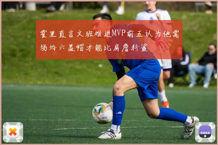 霍里直言文班难进MVP前五认为他需场均六盖帽才能比肩詹科鲨