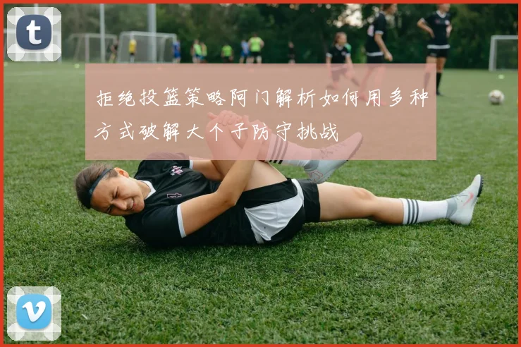 拒绝投篮策略阿门解析如何用多种方式破解大个子防守挑战