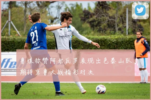 鲁媒称赞阿尔瓦罗表现出色泰山队期待京鲁大战精彩对决