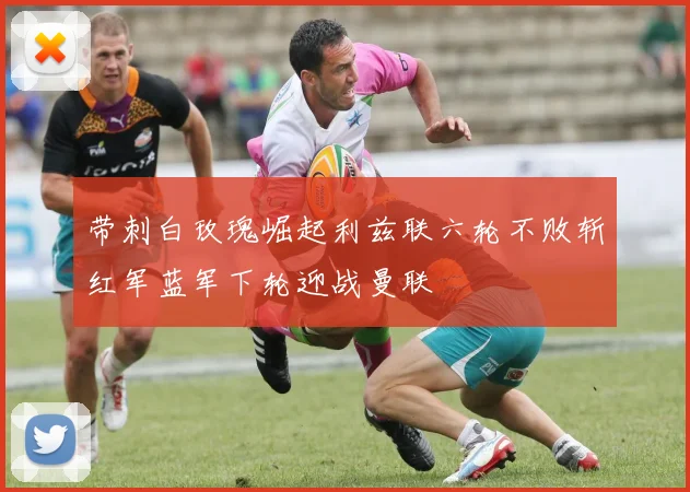 带刺白玫瑰崛起利兹联六轮不败斩红军蓝军下轮迎战曼联
