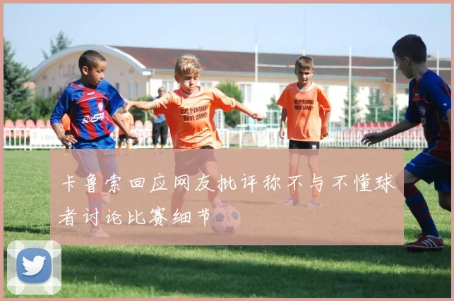 卡鲁索回应网友批评称不与不懂球者讨论比赛细节