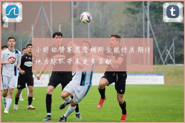 小桥称赞赛恩詹姆斯全能特质期待他为球队带来更多贡献