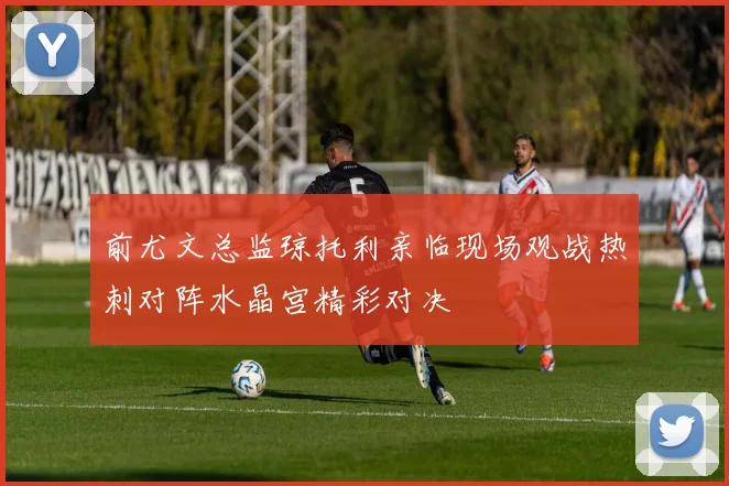 前尤文总监琼托利亲临现场观战热刺对阵水晶宫精彩对决