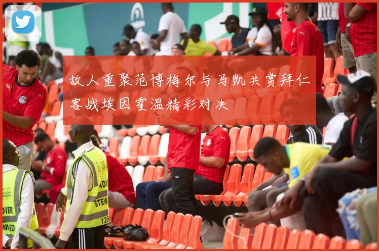 故人重聚范博梅尔与马凯共赏拜仁客战埃因霍温精彩对决
