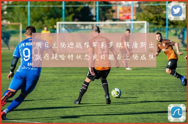 明日主场迎战绿军米罗缺阵唐斯出战存疑哈特状态良好能否上场成焦点