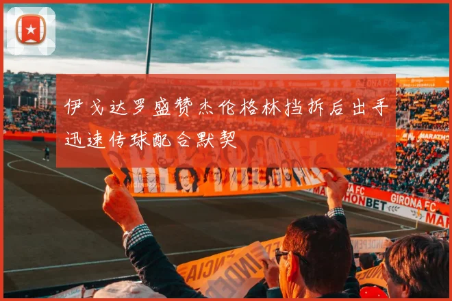 伊戈达罗盛赞杰伦格林挡拆后出手迅速传球配合默契