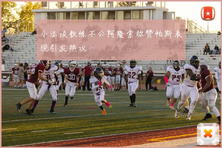 小法谈教练不公阿隆索称赞帕斯表现引发热议