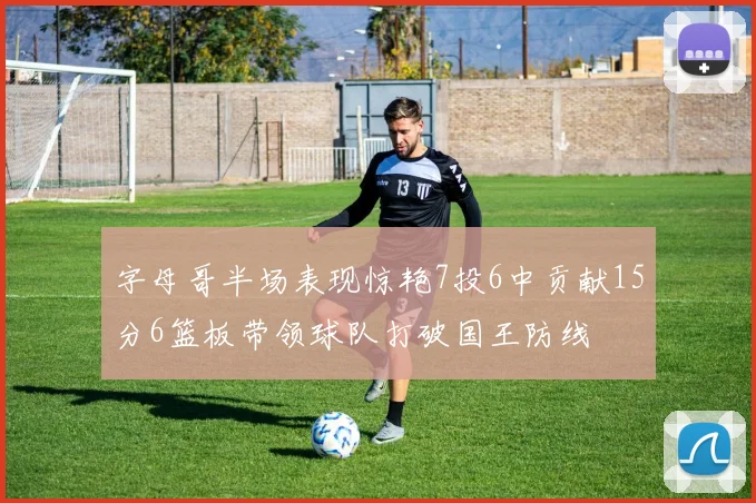 字母哥半场表现惊艳7投6中贡献15分6篮板带领球队打破国王防线