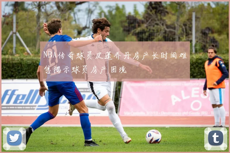 NBA传奇球员皮蓬乔丹房产长时间难售揭示球员房产困境