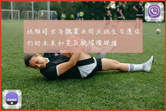 祝维塔尔与魏震共同庆祝生日愿你们的未来如星辰般璀璨辉煌