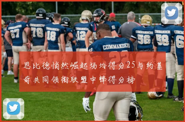 恩比德悄然崛起场均得分25与约基奇共同领衔联盟中锋得分榜